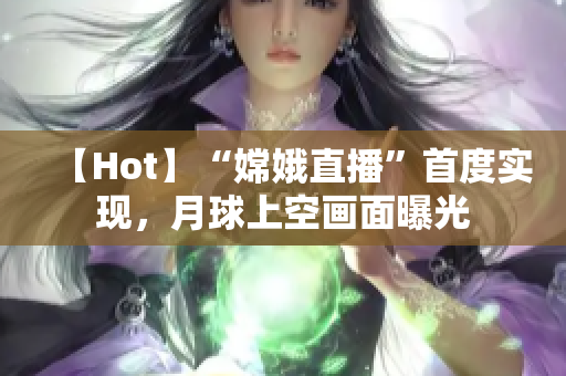 【Hot】“嫦娥直播”首度实现，月球上空画面曝光