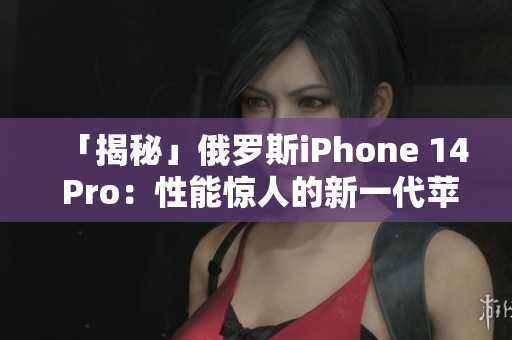 「揭秘」俄罗斯iPhone 14 Pro：性能惊人的新一代苹果手机