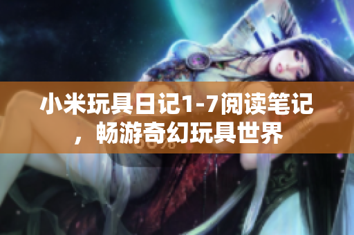 小米玩具日记1-7阅读笔记，畅游奇幻玩具世界