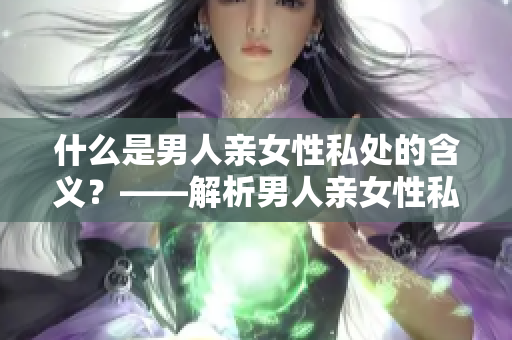 什么是男人亲女性私处的含义？——解析男人亲女性私处的心理学