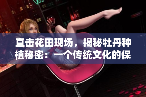 直击花田现场，揭秘牡丹种植秘密：一个传统文化的保卫战