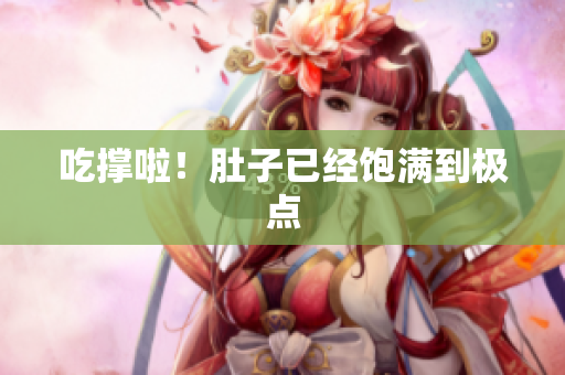 吃撑啦！肚子已经饱满到极点