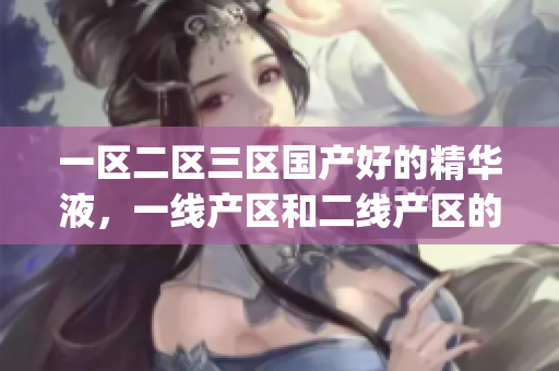 一区二区三区国产好的精华液，一线产区和二线产区的差距原因，永久ye8.8351----9Qx7chNyaR5Y
