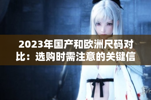 2023年国产和欧洲尺码对比：选购时需注意的关键信息