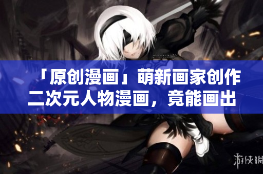 「原创漫画」萌新画家创作二次元人物漫画，竟能画出如此逼真的内涵形象!