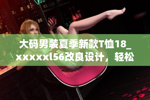 大码男装夏季新款T恤18_xxxxxl56改良设计，轻松显挺拔