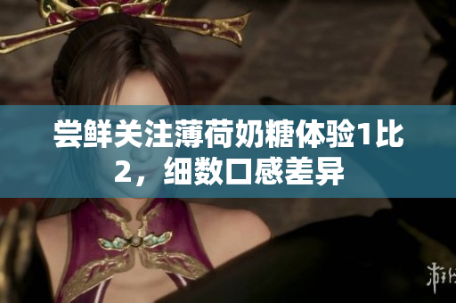 尝鲜关注薄荷奶糖体验1比2，细数口感差异