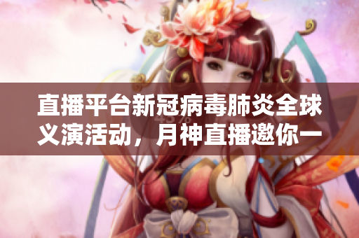 直播平台新冠病毒肺炎全球义演活动，月神直播邀你一起同行。