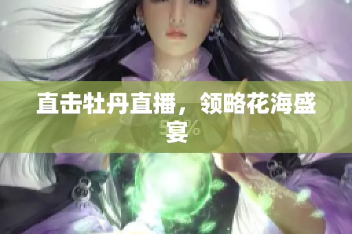 直击牡丹直播，领略花海盛宴