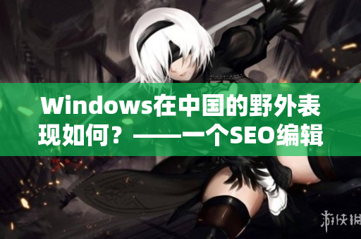 Windows在中国的野外表现如何？——一个SEO编辑的思考