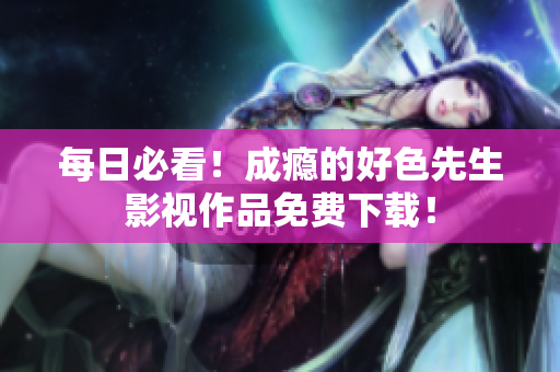 每日必看！成瘾的好色先生影视作品免费下载！