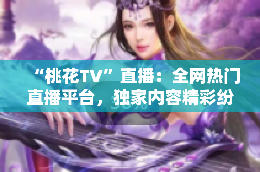 “桃花TV”直播：全网热门直播平台，独家内容精彩纷呈！