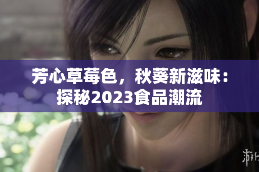 芳心草莓色，秋葵新滋味：探秘2023食品潮流