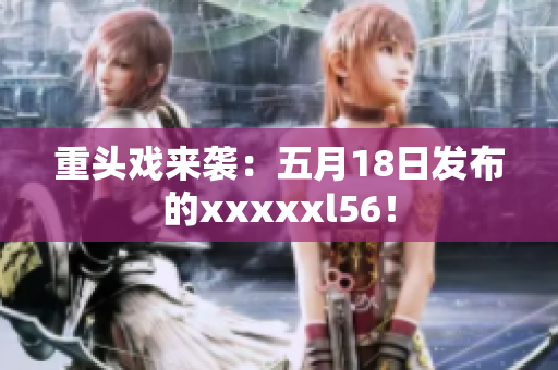重头戏来袭：五月18日发布的xxxxxl56！
