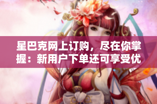星巴克网上订购，尽在你掌握：新用户下单还可享受优惠券！