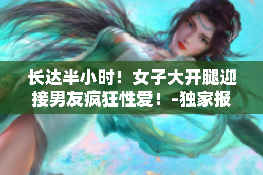 长达半小时！女子大开腿迎接男友疯狂性爱！-独家报道