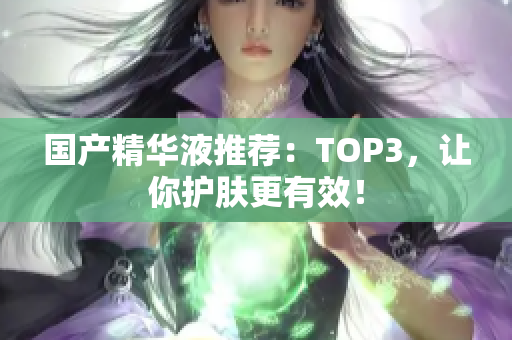 国产精华液推荐：TOP3，让你护肤更有效！