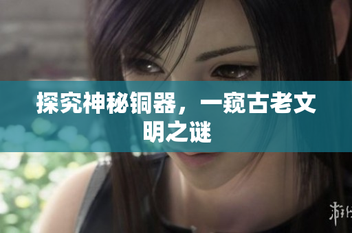 探究神秘铜器，一窥古老文明之谜