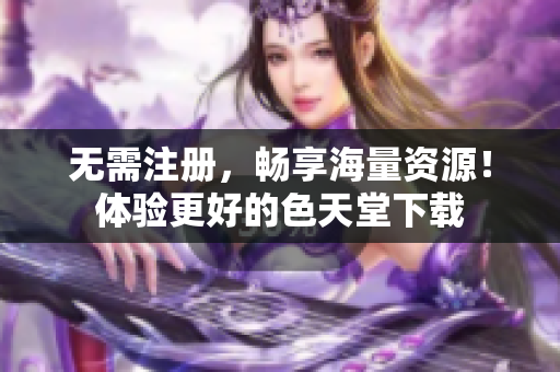无需注册，畅享海量资源！体验更好的色天堂下载