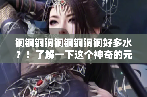 铜铜铜铜铜铜铜铜铜好多水？！了解一下这个神奇的元素！