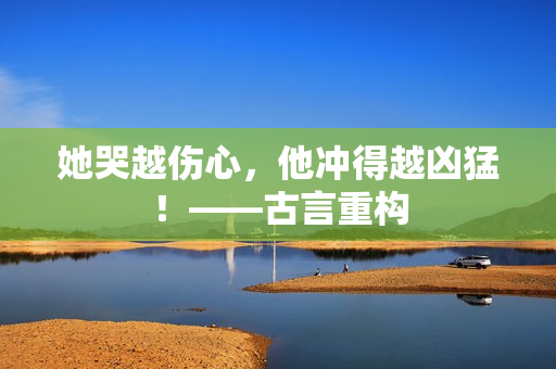 她哭越伤心，他冲得越凶猛！——古言重构