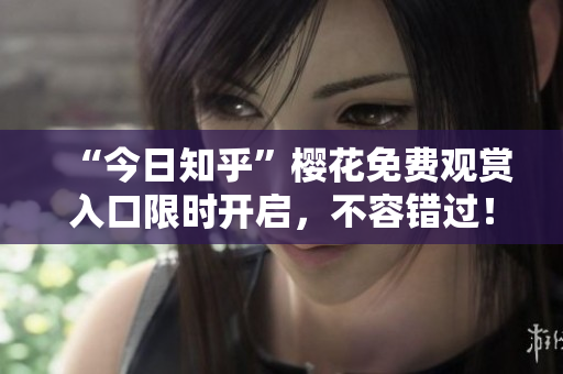 “今日知乎”樱花免费观赏入口限时开启，不容错过！