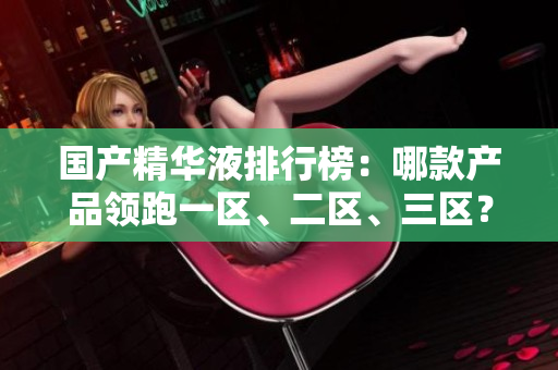 国产精华液排行榜：哪款产品领跑一区、二区、三区？