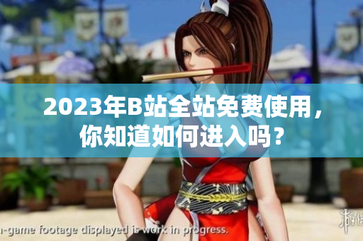 2023年B站全站免费使用，你知道如何进入吗？