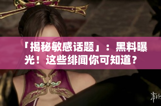 「揭秘敏感话题」：黑料曝光！这些绯闻你可知道？