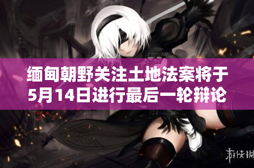 缅甸朝野关注土地法案将于5月14日进行最后一轮辩论