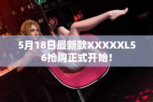 5月18日最新款XXXXXL56抢购正式开始！