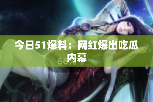 今日51爆料：网红爆出吃瓜内幕