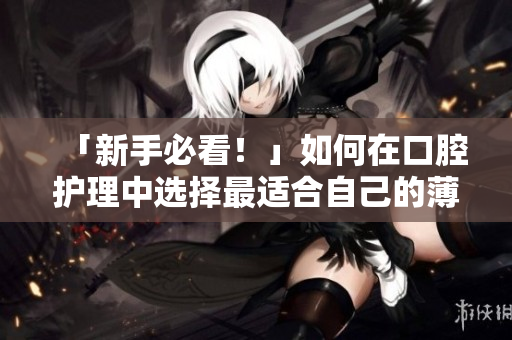 「新手必看！」如何在口腔护理中选择最适合自己的薄荷奶糖？