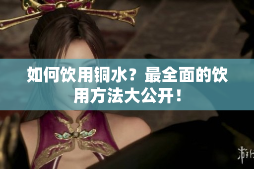 如何饮用铜水？最全面的饮用方法大公开！