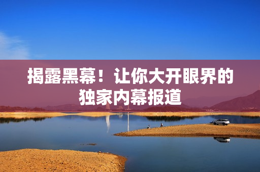 揭露黑幕！让你大开眼界的独家内幕报道