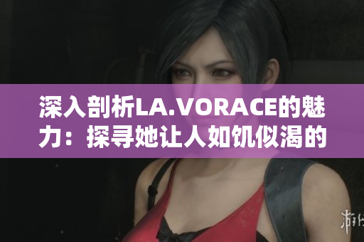深入剖析LA.VORACE的魅力：探寻她让人如饥似渴的原因