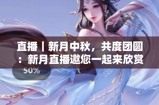 直播｜新月中秋，共度团圆：新月直播邀您一起来欣赏！