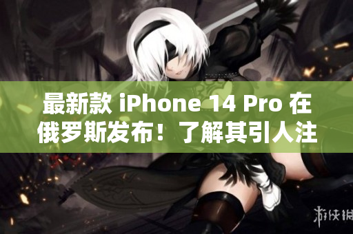 最新款 iPhone 14 Pro 在俄罗斯发布！了解其引人注目的功能
