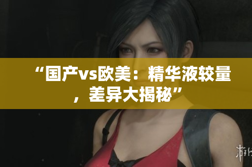 “国产vs欧美：精华液较量，差异大揭秘”