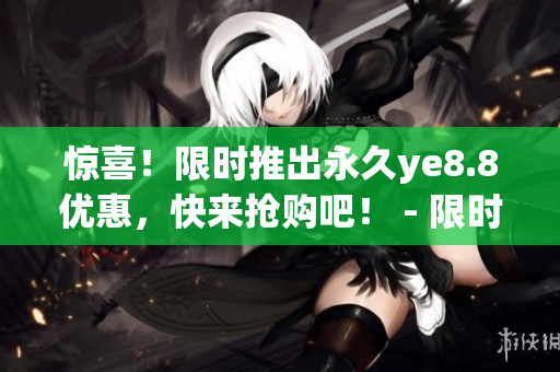 惊喜！限时推出永久ye8.8优惠，快来抢购吧！ - 限时永久ye8.8优惠，最佳抢购时机，赶快了解！
