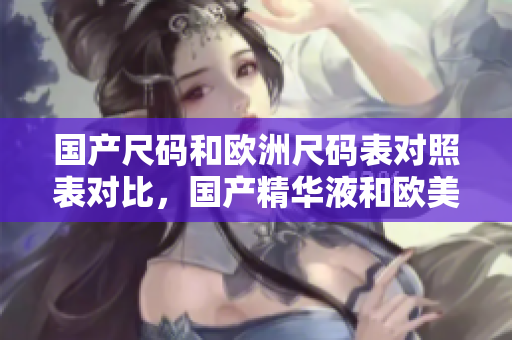 国产尺码和欧洲尺码表对照表对比，国产精华液和欧美的精华液的区别，国产尺码和欧洲尺码表2023303