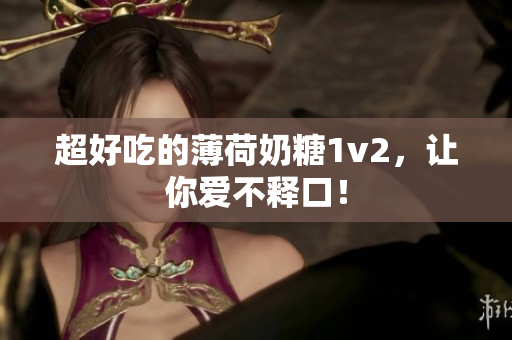 超好吃的薄荷奶糖1v2，让你爱不释口！