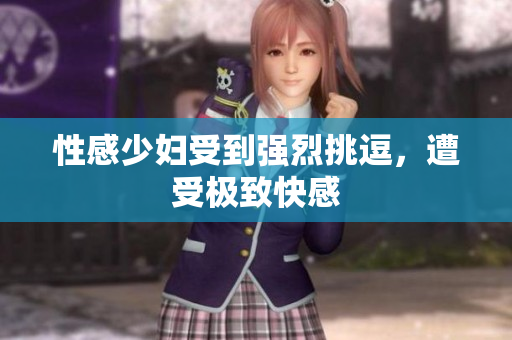 性感少妇受到强烈挑逗，遭受极致快感