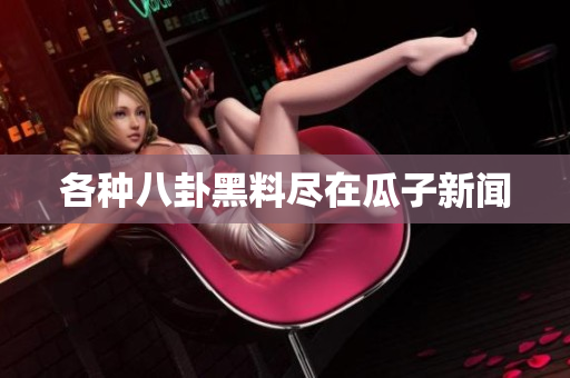 各种八卦黑料尽在瓜子新闻