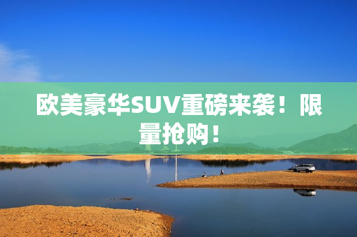 欧美豪华SUV重磅来袭！限量抢购！