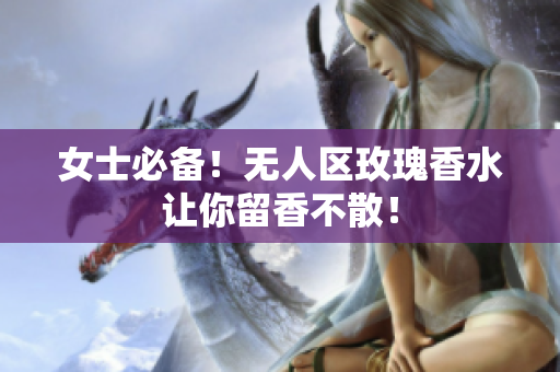 女士必备！无人区玫瑰香水让你留香不散！