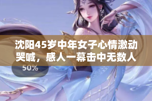 沈阳45岁中年女子心情激动哭喊，感人一幕击中无数人