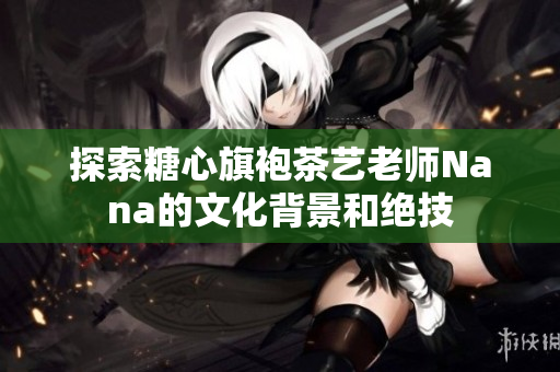探索糖心旗袍茶艺老师Nana的文化背景和绝技