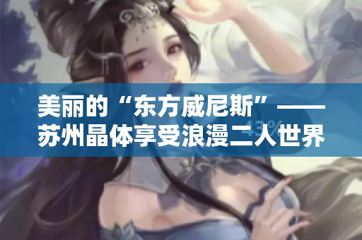 美丽的“东方威尼斯”——苏州晶体享受浪漫二人世界