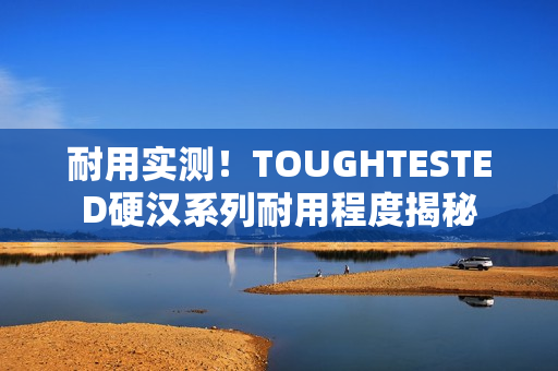 耐用实测！TOUGHTESTED硬汉系列耐用程度揭秘